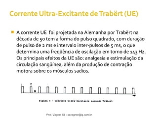  A corrente UE foi projetada na Alemanha por Trabërt na 
década de 50 tem a forma do pulso quadrado, com duração 
de pulso de 2 ms e intervalo inter-pulsos de 5 ms, o que 
determina uma freqüência de oscilação em torno de 143 Hz. 
Os principais efeitos da UE são: analgesia e estimulação da 
circulação sangüínea, além da produção de contração 
motora sobre os músculos sadios. 
Prof. Vagner Sá - savagner@ig.com.br 
 