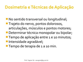 No sentido transversal ou longitudinal; 
Trajeto do nervo, pontos dolorosos, 
articulações, músculos e pontos motores; 
Determinar técnica monopolar ou bipolar; 
Tempo de aplicação entre 1 e 10 minutos; 
Intensidade agradável; 
Tempo de terapia de 1 a 10 min. 
Prof. Vagner Sá - savagner@ig.com.br 
 