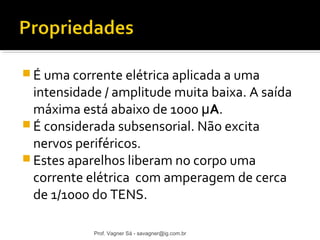 É uma corrente elétrica aplicada a uma 
intensidade / amplitude muita baixa. A saída 
máxima está abaixo de 1000 μA. 
É considerada subsensorial. Não excita 
nervos periféricos. 
Estes aparelhos liberam no corpo uma 
corrente elétrica com amperagem de cerca 
de 1/1000 do TENS. 
Prof. Vagner Sá - savagner@ig.com.br 
 