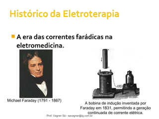 A era das correntes farádicas na 
eletromedicina. 
Michael Faraday (1791 - 1867) A bobina de indução inventada por 
Faraday em 1831, permitindo a geração 
continuada de corrente elétrica. 
Prof. Vagner Sá - savagner@ig.com.br 
 