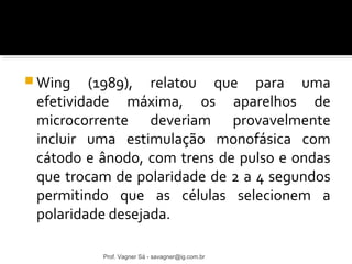 Wing (1989), relatou que para uma 
efetividade máxima, os aparelhos de 
microcorrente deveriam provavelmente 
incluir uma estimulação monofásica com 
cátodo e ânodo, com trens de pulso e ondas 
que trocam de polaridade de 2 a 4 segundos 
permitindo que as células selecionem a 
polaridade desejada. 
Prof. Vagner Sá - savagner@ig.com.br 
 