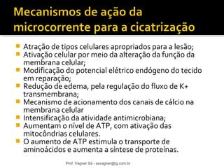  Atração de tipos celulares apropriados para a lesão; 
 Ativação celular por meio da alteração da função da 
membrana celular; 
 Modificação do potencial elétrico endógeno do tecido 
em reparação; 
 Redução de edema, pela regulação do fluxo de K+ 
transmembrana; 
 Mecanismo de acionamento dos canais de cálcio na 
membrana celular 
 Intensificação da atividade antimicrobiana; 
 Aumentam o nível de ATP, com ativação das 
mitocôndrias celulares. 
 O aumento de ATP estimula o transporte de 
aminoácidos e aumenta a síntese de proteínas. 
Prof. Vagner Sá - savagner@ig.com.br 
 