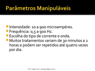 Intensidade: 10 a 900 microampéres. 
Frequência: 0,5 a 900 Hz. 
Escolha do tipo de corrente e onda. 
Muitos tratamentos variam de 30 minutos a 2 
horas e podem ser repetidos até quatro vezes 
por dia. 
Prof. Vagner Sá - savagner@ig.com.br 
 