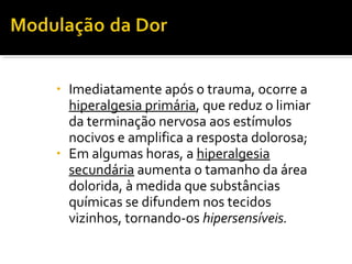 • Imediatamente após o trauma, ocorre a 
hiperalgesia primária, que reduz o limiar 
da terminação nervosa aos estímulos 
nocivos e amplifica a resposta dolorosa; 
• Em algumas horas, a hiperalgesia 
secundária aumenta o tamanho da área 
dolorida, à medida que substâncias 
químicas se difundem nos tecidos 
vizinhos, tornando-os hipersensíveis. 
 