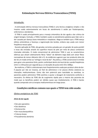 Estimulação Nervosa Elétrica Transcutânea (TENS)
Introdução:
A estimulação elétrica nervosa transcutânea (TENS) é uma técnica analgésica simples e não
invasiva usada extensivamente em locais de atendimento à saúde por fisioterapeutas,
enfermeiros e atendentes.
O TENS é usado principalmente para o manejo sintomático de dor aguda e dor crônica de
origem benigna. Contudo, o TENS é também usado no atendimento paliativo para lidar com a
dor causada por doença óssea metastática e neoplasias. Alega-se também que a TENS exerça
efeitos antieméticos e favoreça a regeneração dos tecidos, embora seja usada com menor
freqüência nessas ações.
Durante aplicação da TENS, são geradas correntes pulsadas por um gerador de pulso portátil
e essas são enviadas através da superfície intacta da pele por meio de placas condutoras
chamadas eletrodos. O modo convencional de administrar TENS é usar as características
elétricas que ativam seletivamente fibras "táteis" de diâmetro largo (A(3) sem ativar fibras
nociceptivas de menor diâmetro (Aô e C). As evidências sugerem que isso produzirá alívio de
dor de um modo similar ao "esfregar o local da dor". Na prática, a TENS convencional é emitida
para gerar uma parestesia forte, porém confortável dentro do local da dor usando freqüências
entre 1 e 250 pulsos por segundo (p.p.s.) e durações de pulso entre 50 e 1000μs.
Na medicina, a TENS é a eletroterapia mais freqüentemente usada para produzir alívio da dor.
É popular por não ser invasiva, ser fácil de administrar e ter poucos efeitos colaterais ou
interações medicamentosas. Como não tem potencial para toxicidade ou overdose, os
pacientes podem administrar TENS sozinhos e ajustar a dosagem de tratamento conforme o
necessário. Os efeitos da TENS são de surgimento rápido para a maioria dos pacientes de
modo que os benefícios podem ser obtidos quase que imediatamente. A TENS é barata
quando comparada com as terapias medicamentosas em longo prazo.
Condições médicas comuns nas quais a TENS tem sido usada:
Efeitos analgésicos da TENS
Alívio da dor aguda
• Dor pós-operatória
• Dor obstétrica
• Dismenorréia
• Dor musculoesquelética
• Fraturas ósseas
• Procedimentos dentários
 