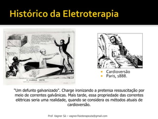 Prof. Vagner Sá – vagner.fisioterapeuta@gmail.com
 Cardioversão
 Paris, 1888.
"Um defunto galvanizado". Charge ironizando a pretensa ressuscitação por
meio de correntes galvânicas. Mais tarde, essa propriedade das correntes
elétricas seria uma realidade, quando se considera os métodos atuais de
cardioversão.
 
