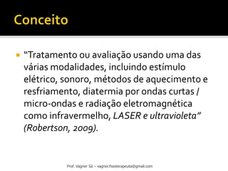  “Tratamento ou avaliação usando uma das
várias modalidades, incluindo estímulo
elétrico, sonoro, métodos de aquecimento e
resfriamento, diatermia por ondas curtas /
micro-ondas e radiação eletromagnética
como infravermelho, LASER e ultravioleta”
(Robertson, 2009).
Prof. Vagner Sá – vagner.fisioterapeuta@gmail.com
 