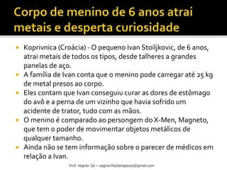  Koprivnica (Croácia) - O pequeno Ivan Stoiljkovic, de 6 anos,
atrai metais de todos os tipos, desde talheres a grandes
panelas de aço.
 A família de Ivan conta que o menino pode carregar até 25 kg
de metal presos ao corpo.
 Eles contam que Ivan conseguiu curar as dores de estômago
do avô e a perna de um vizinho que havia sofrido um
acidente de trator, tudo com as mãos.
 O menino é comparado ao persongem do X-Men, Magneto,
que tem o poder de movimentar objetos metálicos de
qualquer tamanho.
 Ainda não se tem informação sobre o parecer de médicos em
relação a Ivan.
Prof. Vagner Sá – vagner.fisioterapeuta@gmail.com
 
