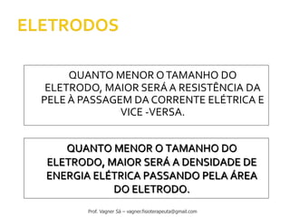 QUANTO MENOR OTAMANHO DO
ELETRODO, MAIOR SERÁ A RESISTÊNCIA DA
PELE À PASSAGEM DA CORRENTE ELÉTRICA E
VICE -VERSA.
QUANTO MENOR O TAMANHO DO
ELETRODO, MAIOR SERÁ A DENSIDADE DE
ENERGIA ELÉTRICA PASSANDO PELA ÁREA
DO ELETRODO.
Prof. Vagner Sá – vagner.fisioterapeuta@gmail.com
 