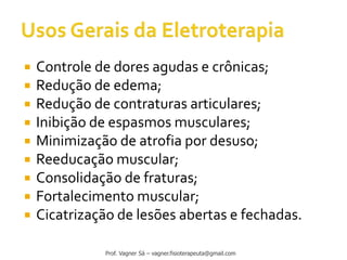  Controle de dores agudas e crônicas;
 Redução de edema;
 Redução de contraturas articulares;
 Inibição de espasmos musculares;
 Minimização de atrofia por desuso;
 Reeducação muscular;
 Consolidação de fraturas;
 Fortalecimento muscular;
 Cicatrização de lesões abertas e fechadas.
Prof. Vagner Sá – vagner.fisioterapeuta@gmail.com
 