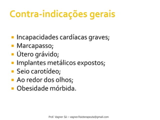  Incapacidades cardíacas graves;
 Marcapasso;
 Útero grávido;
 Implantes metálicos expostos;
 Seio carotídeo;
 Ao redor dos olhos;
 Obesidade mórbida.
Prof. Vagner Sá – vagner.fisioterapeuta@gmail.com
 