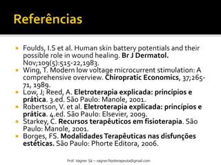  Foulds, I.S et al. Human skin battery potentials and their
possible role in wound healing. Br J Dermatol.
Nov;109(5):515-22,1983.
 Wing,T. Modern low voltage microcurrent stimulation: A
comprehensive overview. Chiropratic Economics, 37;265-
71, 1989.
 Low, J; Reed, A. Eletroterapia explicada: princípios e
prática. 3.ed. São Paulo: Manole, 2001.
 Robertson,V. et al. Eletroterapia explicada: princípios e
prática. 4.ed. São Paulo: Elsevier, 2009.
 Starkey, C. Recursos terapêuticos em fisioterapia. São
Paulo: Manole, 2001.
 Borges, FS. Modalidades Terapêuticas nas disfunções
estéticas. São Paulo: Phorte Editora, 2006.
Prof. Vagner Sá – vagner.fisioterapeuta@gmail.com
 