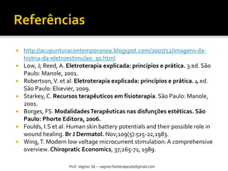  http://acupunturacontemporanea.blogspot.com/2007/12/imagens-da-
histria-da-eletroestimulao_10.html
 Low, J; Reed, A. Eletroterapia explicada: princípios e prática. 3.ed. São
Paulo: Manole, 2001.
 Robertson,V. et al. Eletroterapia explicada: princípios e prática. 4.ed.
São Paulo: Elsevier, 2009.
 Starkey, C. Recursos terapêuticos em fisioterapia. São Paulo: Manole,
2001.
 Borges, FS. ModalidadesTerapêuticas nas disfunções estéticas. São
Paulo: Phorte Editora, 2006.
 Foulds, I.S et al. Human skin battery potentials and their possible role in
wound healing. Br J Dermatol. Nov;109(5):515-22,1983.
 Wing,T. Modern low voltage microcurrent stimulation:A comprehensive
overview. Chiropratic Economics, 37;265-71, 1989.
Prof. Vagner Sá – vagner.fisioterapeuta@gmail.com
 