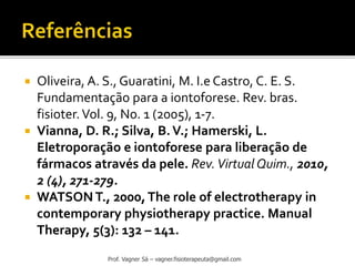 Oliveira, A. S., Guaratini, M. I.e Castro, C. E. S.
Fundamentação para a iontoforese. Rev. bras.
fisioter.Vol. 9, No. 1 (2005), 1-7.
 Vianna, D. R.; Silva, B.V.; Hamerski, L.
Eletroporação e iontoforese para liberação de
fármacos através da pele. Rev.Virtual Quim., 2010,
2 (4), 271-279.
 WATSON T., 2000,The role of electrotherapy in
contemporary physiotherapy practice. Manual
Therapy, 5(3): 132 – 141.
Prof. Vagner Sá – vagner.fisioterapeuta@gmail.com
 