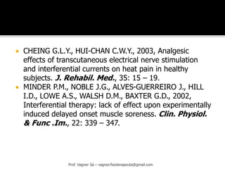  CHEING G.L.Y., HUI-CHAN C.W.Y., 2003, Analgesic
effects of transcutaneous electrical nerve stimulation
and interferential currents on heat pain in healthy
subjects. J. Rehabil. Med., 35: 15 – 19.
 MINDER P.M., NOBLE J.G., ALVES-GUERREIRO J., HILL
I.D., LOWE A.S., WALSH D.M., BAXTER G.D., 2002,
Interferential therapy: lack of effect upon experimentally
induced delayed onset muscle soreness. Clin. Physiol.
& Func .Im., 22: 339 – 347.
Prof. Vagner Sá – vagner.fisioterapeuta@gmail.com
 