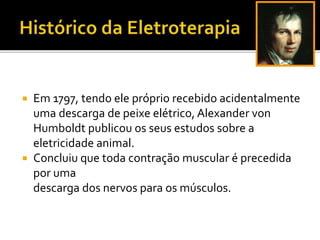  Em 1797, tendo ele próprio recebido acidentalmente
uma descarga de peixe elétrico, Alexander von
Humboldt publicou os seus estudos sobre a
eletricidade animal.
 Concluiu que toda contração muscular é precedida
por uma
descarga dos nervos para os músculos.
 