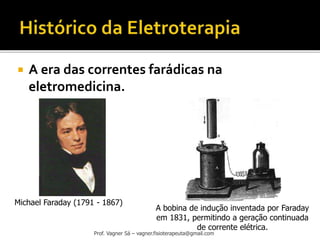 Prof. Vagner Sá – vagner.fisioterapeuta@gmail.com
 A era das correntes farádicas na
eletromedicina.
Michael Faraday (1791 - 1867)
A bobina de indução inventada por Faraday
em 1831, permitindo a geração continuada
de corrente elétrica.
 
