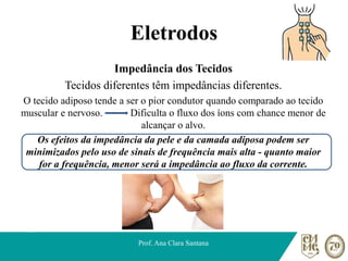 Eletrodos
Impedância dos Tecidos
Tecidos diferentes têm impedâncias diferentes.
O tecido adiposo tende a ser o pior condutor quando comparado ao tecido
muscular e nervoso. Dificulta o fluxo dos íons com chance menor de
alcançar o alvo.
Os efeitos da impedância da pele e da camada adiposa podem ser
minimizados pelo uso de sinais de frequência mais alta - quanto maior
for a frequência, menor será a impedância ao fluxo da corrente.
Prof. Ana Clara Santana
 