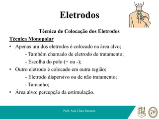 Eletrodos
Técnica de Colocação dos Eletrodos
Técnica Monopolar
• Apenas um dos eletrodos é colocado na área alvo;
- Também chamado de eletrodo de tratamento;
- Escolha do polo (+ ou -);
• Outro eletrodo é colocado em outra região;
- Eletrodo dispersivo ou de não tratamento;
- Tamanho;
• Área alvo: percepção da estimulação.
Prof. Ana Clara Santana
 