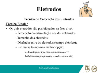 Eletrodos
Técnica de Colocação dos Eletrodos
Técnica Bipolar
• Os dois eletrodos são posicionados na área alvo;
- Percepção da estimulação nos dois eletrodos;
- Tamanho dos eletrodos;
- Distância entre os eletrodos (campo elétrico);
- Estimulação motora (melhor opção);
a) Excitação específica do músculo alvo
b) Músculos pequenos (eletrodos de caneta)
Prof. Ana Clara Santana
 