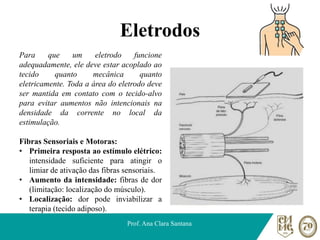Eletrodos
Prof. Ana Clara Santana
Para que um eletrodo funcione
adequadamente, ele deve estar acoplado ao
tecido quanto mecânica quanto
eletricamente. Toda a área do eletrodo deve
ser mantida em contato com o tecido-alvo
para evitar aumentos não intencionais na
densidade da corrente no local da
estimulação.
Fibras Sensoriais e Motoras:
• Primeira resposta ao estímulo elétrico:
intensidade suficiente para atingir o
limiar de ativação das fibras sensoriais.
• Aumento da intensidade: fibras de dor
(limitação: localização do músculo).
• Localização: dor pode inviabilizar a
terapia (tecido adiposo).
 