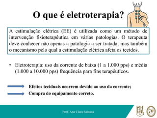 O que é eletroterapia?
A estimulação elétrica (EE) é utilizada como um método de
intervenção fisioterapêutica em várias patologias. O terapeuta
deve conhecer não apenas a patologia a ser tratada, mas também
o mecanismo pelo qual a estimulação elétrica afeta os tecidos.
• Eletroterapia: uso da corrente de baixa (1 a 1.000 pps) e média
(1.000 a 10.000 pps) frequência para fins terapêuticos.
Efeitos teciduais ocorrem devido ao uso da corrente;
Compra do equipamento correto.
Prof. Ana Clara Santana
 
