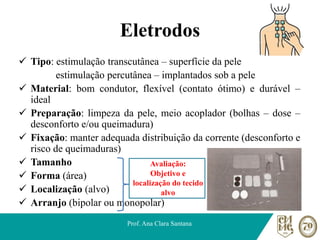 Eletrodos
✓ Tipo: estimulação transcutânea – superfície da pele
estimulação percutânea – implantados sob a pele
✓ Material: bom condutor, flexível (contato ótimo) e durável –
ideal
✓ Preparação: limpeza da pele, meio acoplador (bolhas – dose –
desconforto e/ou queimadura)
✓ Fixação: manter adequada distribuição da corrente (desconforto e
risco de queimaduras)
✓ Tamanho
✓ Forma (área)
✓ Localização (alvo)
✓ Arranjo (bipolar ou monopolar)
Prof. Ana Clara Santana
Avaliação:
Objetivo e
localização do tecido
alvo
 