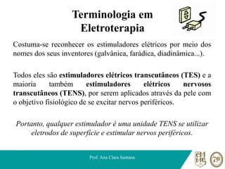 Terminologia em
Eletroterapia
Costuma-se reconhecer os estimuladores elétricos por meio dos
nomes dos seus inventores (galvânica, farádica, diadinâmica...).
Todos eles são estimuladores elétricos transcutâneos (TES) e a
maioria também estimuladores elétricos nervosos
transcutâneos (TENS), por serem aplicados através da pele com
o objetivo fisiológico de se excitar nervos periféricos.
Portanto, qualquer estimulador é uma unidade TENS se utilizar
eletrodos de superfície e estimular nervos periféricos.
Prof. Ana Clara Santana
 