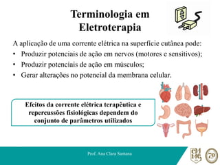 Terminologia em
Eletroterapia
A aplicação de uma corrente elétrica na superfície cutânea pode:
• Produzir potenciais de ação em nervos (motores e sensitivos);
• Produzir potenciais de ação em músculos;
• Gerar alterações no potencial da membrana celular.
Prof. Ana Clara Santana
Efeitos da corrente elétrica terapêutica e
repercussões fisiológicas dependem do
conjunto de parâmetros utilizados
 