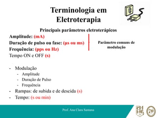 Terminologia em
Eletroterapia
Principais parâmetros eletroterápicos
Amplitude: (mA)
Duração de pulso ou fase: (μs ou ms)
Frequência: (pps ou Hz)
Tempo ON e OFF (s)
- Modulação
- Amplitude
- Duração de Pulso
- Frequência
- Rampas: de subida e de descida (s)
- Tempo: (s ou min)
Prof. Ana Clara Santana
Parâmetro comuns de
modulação
 