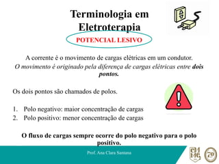 Terminologia em
Eletroterapia
POTENCIAL LESIVO
A corrente é o movimento de cargas elétricas em um condutor.
O movimento é originado pela diferença de cargas elétricas entre dois
pontos.
Os dois pontos são chamados de polos.
1. Polo negativo: maior concentração de cargas
2. Polo positivo: menor concentração de cargas
O fluxo de cargas sempre ocorre do polo negativo para o polo
positivo.
Prof. Ana Clara Santana
 