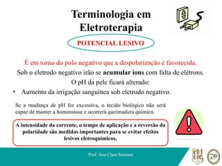Terminologia em
Eletroterapia
POTENCIAL LESIVO
É em torno do polo negativo que a despolarização é favorecida.
Sob o eletrodo negativo irão se acumular íons com falta de elétrons.
O pH da pele ficará alterado:
• Aumento da irrigação sanguínea sob eletrodo negativo.
Prof. Ana Clara Santana
Se a mudança de pH for excessiva, o tecido biológico não será
capaz de manter a homeostase e ocorrerá queimadura química.
A intensidade da corrente, o tempo de aplicação e a reversão da
polaridade são medidas importantes para se evitar efeitos
lesivos eletroquímicos.
 