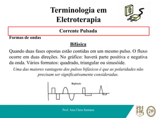 Terminologia em
Eletroterapia
Corrente Pulsada
Formas de ondas
Bifásica
Quando duas fases opostas estão contidas em um mesmo pulso. O fluxo
ocorre em duas direções. No gráfico: haverá parte positiva e negativa
da onda. Vários formatos: quadrado, triangular ou sinusóide.
Uma das maiores vantagens dos pulsos bifásicos é que as polaridades não
precisam ser significativamente consideradas.
Prof. Ana Clara Santana
 