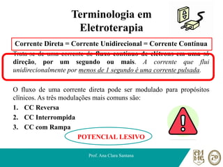 Terminologia em
Eletroterapia
Corrente Direta = Corrente Unidirecional = Corrente Contínua
Trata-se de uma corrente de fluxo contínuo de elétrons em uma só
direção, por um segundo ou mais. A corrente que flui
unidirecionalmente por menos de 1 segundo é uma corrente pulsada.
O fluxo de uma corrente direta pode ser modulado para propósitos
clínicos. As três modulações mais comuns são:
1. CC Reversa
2. CC Interrompida
3. CC com Rampa
POTENCIAL LESIVO
Prof. Ana Clara Santana
 