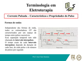 Terminologia em
Eletroterapia
Corrente Pulsada – Características e Propriedades do Pulso
Formas de ondas
Prof. Ana Clara Santana
Independente das formas de onda,
todos os estimuladores CP são
caracterizados por um espaço de
tempo entre pulsos sucessivos.
Essa separação temporal tem sido
chamada de intervalo interpulsos.
O tempo exato de cada intervalo
interpulsos depende da duração de
cada fase, de cada pulso e do número
de pulsos por segundo
 