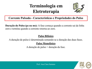 Terminologia em
Eletroterapia
Corrente Pulsada - Características e Propriedades do Pulso
Duração do Pulso (μs ou ms): A fase começa quando a corrente sai da linha
zero e termina quando a corrente retorna ao zero.
Pulso Bifásico
A duração de pulso é determinada somando-se a duração das duas fases.
Pulso Monofásico
A duração de pulso = duração da fase.
Prof. Ana Clara Santana
 