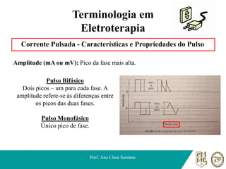Terminologia em
Eletroterapia
Corrente Pulsada - Características e Propriedades do Pulso
Amplitude (mA ou mV): Pico da fase mais alta.
Prof. Ana Clara Santana
Pulso Bifásico
Dois picos – um para cada fase. A
amplitude refere-se às diferenças entre
os picos das duas fases.
Pulso Monofásico
Único pico de fase.
 