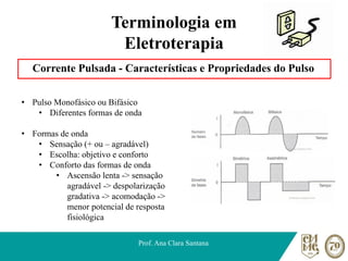 Terminologia em
Eletroterapia
Corrente Pulsada - Características e Propriedades do Pulso
Prof. Ana Clara Santana
• Pulso Monofásico ou Bifásico
• Diferentes formas de onda
• Formas de onda
• Sensação (+ ou – agradável)
• Escolha: objetivo e conforto
• Conforto das formas de onda
• Ascensão lenta -> sensação
agradável -> despolarização
gradativa -> acomodação ->
menor potencial de resposta
fisiológica
 
