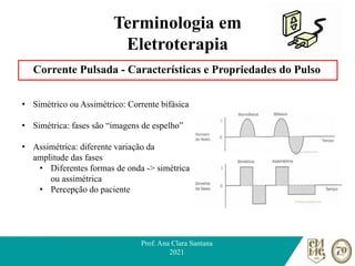 Terminologia em
Eletroterapia
Corrente Pulsada - Características e Propriedades do Pulso
Prof. Ana Clara Santana
2021
• Simétrico ou Assimétrico: Corrente bifásica
• Simétrica: fases são “imagens de espelho”
• Assimétrica: diferente variação da
amplitude das fases
• Diferentes formas de onda -> simétrica
ou assimétrica
• Percepção do paciente
 