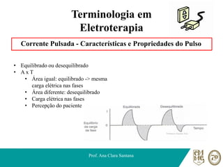 Terminologia em
Eletroterapia
Corrente Pulsada - Características e Propriedades do Pulso
Prof. Ana Clara Santana
• Equilibrado ou desequilibrado
• A x T
• Área igual: equilibrado -> mesma
carga elétrica nas fases
• Área diferente: desequilibrado
• Carga elétrica nas fases
• Percepção do paciente
 