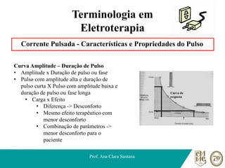 Terminologia em
Eletroterapia
Corrente Pulsada - Características e Propriedades do Pulso
Prof. Ana Clara Santana
Curva Amplitude – Duração de Pulso
• Amplitude x Duração de pulso ou fase
• Pulso com amplitude alta e duração de
pulso curta X Pulso com amplitude baixa e
duração de pulso ou fase longa
• Carga x Efeito
• Diferença -> Desconforto
• Mesmo efeito terapêutico com
menor desconforto
• Combinação de parâmetros ->
menor desconforto para o
paciente
 