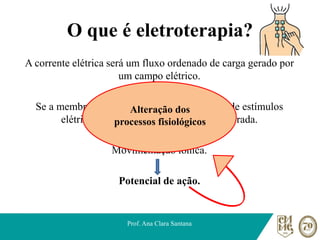 O que é eletroterapia?
A corrente elétrica será um fluxo ordenado de carga gerado por
um campo elétrico.
Se a membrana celular for excitada por meio de estímulos
elétricos, ela terá sua permeabilidade alterada.
Movimentação iônica.
Potencial de ação.
Prof. Ana Clara Santana
Alteração dos
processos fisiológicos
 