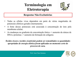 Terminologia em
Eletroterapia
Respostas Não-Excitatórias
• Todas as células vivas dependem em parte de várias magnitudes de
potenciais elétricos gerados internamente;
• A fonte desses potenciais está associada à concentração de íons pela
membrana celular;
• As mudanças no gradiente de concentração iônica -> aumento da síntese de
DNA e proteínas -> aumento da formação de colágeno.
Tecidos ósseos e tecidos cicatriciais podem ser remodelados se quantidades
apropriadas de energia elétrica forem aplicadas no momento certo do
processo de cura.
Prof. Ana Clara Santana
 