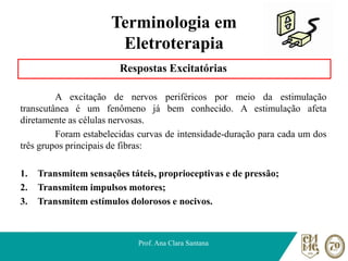 Terminologia em
Eletroterapia
Respostas Excitatórias
A excitação de nervos periféricos por meio da estimulação
transcutânea é um fenômeno já bem conhecido. A estimulação afeta
diretamente as células nervosas.
Foram estabelecidas curvas de intensidade-duração para cada um dos
três grupos principais de fibras:
1. Transmitem sensações táteis, proprioceptivas e de pressão;
2. Transmitem impulsos motores;
3. Transmitem estímulos dolorosos e nocivos.
Prof. Ana Clara Santana
 