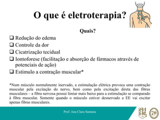 O que é eletroterapia?
Quais?
❑ Redução do edema
❑ Controle da dor
❑ Cicatrização tecidual
❑ Iontoforese (facilitação e absorção de fármacos através de
potenciais de ação)
❑ Estímulo a contração muscular*
*Num músculo normalmente inervado, a estimulação elétrica provoca uma contração
muscular pela excitação do nervo, bem como pela excitação direta das fibras
musculares – a fibra nervosa possui limiar mais baixo para a estimulação se comparado
à fibra muscular. Somente quando o músculo estiver desnervado a EE vai excitar
apenas fibras musculares.
Prof. Ana Clara Santana
 