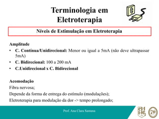 Terminologia em
Eletroterapia
Níveis de Estimulação em Eletroterapia
Amplitude
• C. Contínua/Unidirecional: Menor ou igual a 5mA (não deve ultrapassar
5mA)
• C. Bidirecional: 100 a 200 mA
• C.Unidirecional x C. Bidirecional
Acomodação
Fibra nervosa;
Depende da forma de entrega do estímulo (modulações);
Eletroterapia para modulação da dor -> tempo prolongado;
Prof. Ana Clara Santana
 