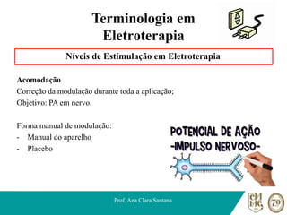 Terminologia em
Eletroterapia
Níveis de Estimulação em Eletroterapia
Acomodação
Correção da modulação durante toda a aplicação;
Objetivo: PA em nervo.
Forma manual de modulação:
- Manual do aparelho
- Placebo
Prof. Ana Clara Santana
 