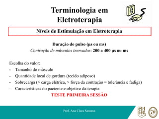 Terminologia em
Eletroterapia
Níveis de Estimulação em Eletroterapia
Duração do pulso (μs ou ms)
Contração de músculos inervados: 200 a 400 μs ou ms
Escolha do valor:
- Tamanho do músculo
- Quantidade local de gordura (tecido adiposo)
- Sobrecarga (> carga elétrica, > força da contração = tolerância e fadiga)
- Características do paciente e objetivo da terapia
TESTE PRIMEIRA SESSÃO
Prof. Ana Clara Santana
 