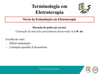 Terminologia em
Eletroterapia
Níveis de Estimulação em Eletroterapia
Duração do pulso (μs ou ms)
Contração de músculos parcialmente desnervado: 1 a 10 ms
Escolha do valor:
- Difícil estimulação
- Limitação aparelho X desconforto
Prof. Ana Clara Santana
 