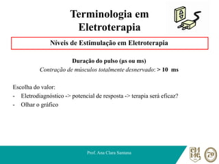 Terminologia em
Eletroterapia
Níveis de Estimulação em Eletroterapia
Duração do pulso (μs ou ms)
Contração de músculos totalmente desnervado: > 10 ms
Escolha do valor:
- Eletrodiagnóstico -> potencial de resposta -> terapia será eficaz?
- Olhar o gráfico
Prof. Ana Clara Santana
 